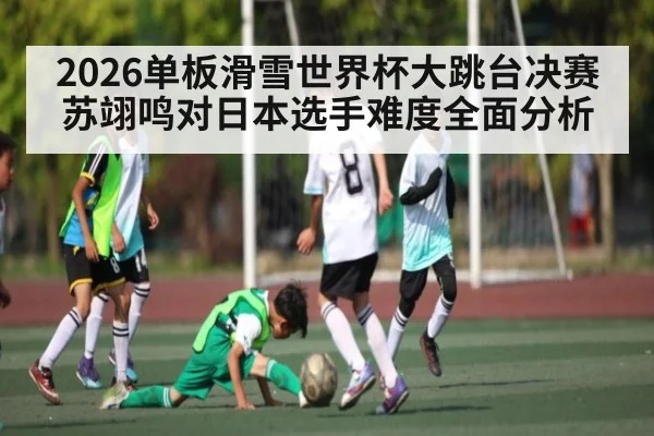 2026单板滑雪世界杯大跳台决赛苏翊鸣对日本选手难度全面分析