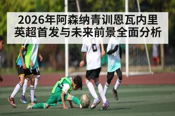 2026年阿森纳青训恩瓦内里英超首发与未来前景全面分析