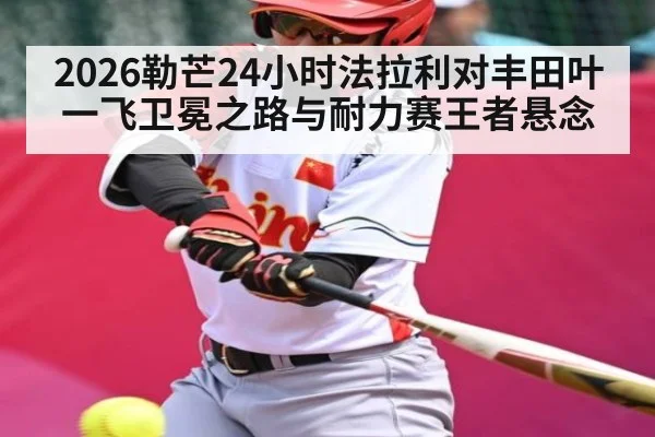 2026勒芒24小时法拉利对丰田叶一飞卫冕之路与耐力赛王者悬念